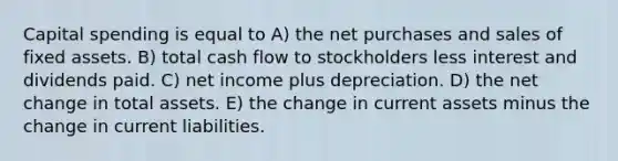 Capital spending is equal to A) the net purchases and sales of fixed assets. B) total cash flow to stockholders less interest and dividends paid. C) net income plus depreciation. D) the net change in total assets. E) the change in current assets minus the change in current liabilities.