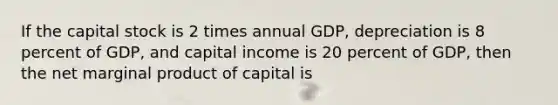 If the capital stock is 2 times annual GDP, depreciation is 8 percent of GDP, and capital income is 20 percent of GDP, then the net marginal product of capital is