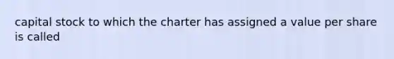 capital stock to which the charter has assigned a value per share is called