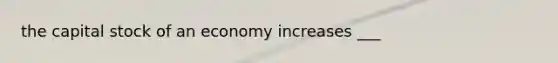 the capital stock of an economy increases ___