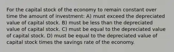 For the capital stock of the economy to remain constant over time the amount of investment: A) must exceed the depreciated value of capital stock. B) must be less than the depreciated value of capital stock. C) must be equal to the depreciated value of capital stock. D) must be equal to the depreciated value of capital stock times the savings rate of the economy.