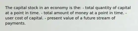 The capital stock in an economy is the: - total quantity of capital at a point in time. - total amount of money at a point in time. - user cost of capital. - present value of a future stream of payments.