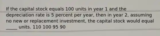 If the capital stock equals 100 units in year 1 and the depreciation rate is 5 percent per year, then in year 2, assuming no new or replacement investment, the capital stock would equal _____ units. 110 100 95 90