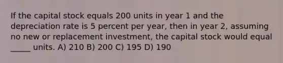 If the capital stock equals 200 units in year 1 and the depreciation rate is 5 percent per year, then in year 2, assuming no new or replacement investment, the capital stock would equal _____ units. A) 210 B) 200 C) 195 D) 190