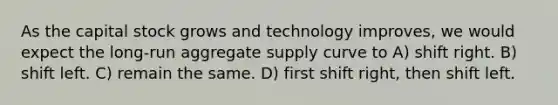 As the capital stock grows and technology improves, we would expect the long-run aggregate supply curve to A) shift right. B) shift left. C) remain the same. D) first shift right, then shift left.