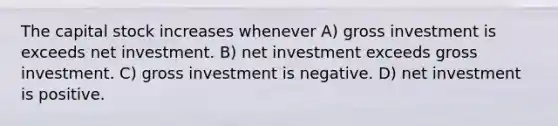 The capital stock increases whenever A) gross investment is exceeds net investment. B) net investment exceeds gross investment. C) gross investment is negative. D) net investment is positive.