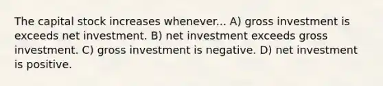 The capital stock increases whenever... A) gross investment is exceeds net investment. B) net investment exceeds gross investment. C) gross investment is negative. D) net investment is positive.