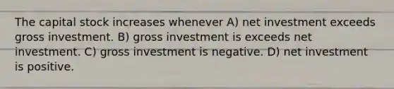 The capital stock increases whenever A) net investment exceeds gross investment. B) gross investment is exceeds net investment. C) gross investment is negative. D) net investment is positive.