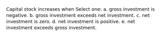 Capital stock increases when Select one: a. gross investment is negative. b. gross investment exceeds net investment. c. net investment is zero. d. net investment is positive. e. net investment exceeds gross investment.