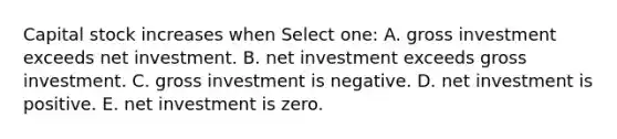 Capital stock increases when Select one: A. gross investment exceeds net investment. B. net investment exceeds gross investment. C. gross investment is negative. D. net investment is positive. E. net investment is zero.