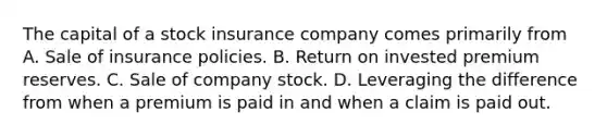 The capital of a stock insurance company comes primarily from A. Sale of insurance policies. B. Return on invested premium reserves. C. Sale of company stock. D. Leveraging the difference from when a premium is paid in and when a claim is paid out.