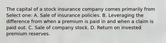 The capital of a stock insurance company comes primarily from Select one: A. Sale of insurance policies. B. Leveraging the difference from when a premium is paid in and when a claim is paid out. C. Sale of company stock. D. Return on invested premium reserves.