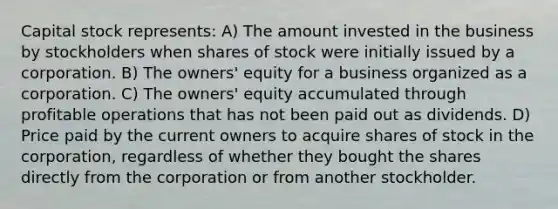 Capital stock represents: A) The amount invested in the business by stockholders when shares of stock were initially issued by a corporation. B) The owners' equity for a business organized as a corporation. C) The owners' equity accumulated through profitable operations that has not been paid out as dividends. D) Price paid by the current owners to acquire shares of stock in the corporation, regardless of whether they bought the shares directly from the corporation or from another stockholder.