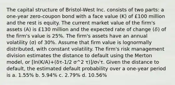 The capital structure of Bristol-West Inc. consists of two parts: a one-year zero-coupon bond with a face value (K) of £100 million and the rest is equity. The current market value of the firm's assets (A) is £130 million and the expected rate of change (𝛿) of the firm's value is 25%. The firm's assets have an annual volatility (σ) of 30%. Assume that firm value is lognormally distributed, with constant volatility. The firm's risk management division estimates the distance to default using the Merton model, or [In(K/A)+(δτ-1/2 σ^2 τ)]/σ√τ. Given the distance to default, the estimated default probability over a one-year period is a. 1.55% b. 5.94% c. 2.79% d. 10.56%