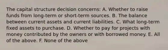 The capital structure decision concerns: A. Whether to raise funds from long-term or short-term sources. B. The balance between current assets and current liabilities. C. What long-term fixed assets to purchase. D. Whether to pay for projects with money contributed by the owners or with borrowed money. E. All of the above. F. None of the above