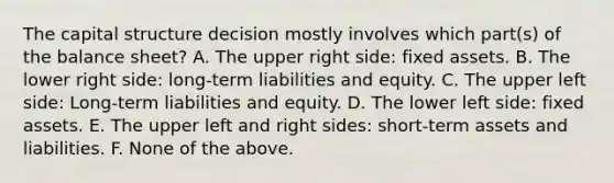 The capital structure decision mostly involves which part(s) of the balance sheet? A. The upper right side: fixed assets. B. The lower right side: long-term liabilities and equity. C. The upper left side: Long-term liabilities and equity. D. The lower left side: fixed assets. E. The upper left and right sides: short-term assets and liabilities. F. None of the above.