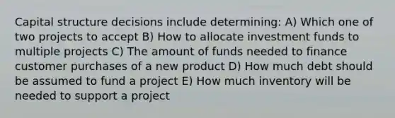 Capital structure decisions include determining: A) Which one of two projects to accept B) How to allocate investment funds to multiple projects C) The amount of funds needed to finance customer purchases of a new product D) How much debt should be assumed to fund a project E) How much inventory will be needed to support a project