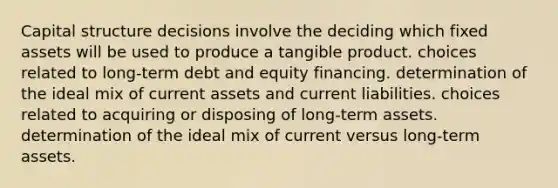 Capital structure decisions involve the deciding which fixed assets will be used to produce a tangible product. choices related to long-term debt and equity financing. determination of the ideal mix of current assets and <a href='https://www.questionai.com/knowledge/kgVpLKzJ2M-current-liabilities' class='anchor-knowledge'>current liabilities</a>. choices related to acquiring or disposing of long-term assets. determination of the ideal mix of current versus long-term assets.