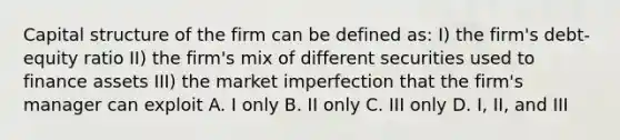 Capital structure of the firm can be defined as: I) the firm's debt-equity ratio II) the firm's mix of different securities used to finance assets III) the market imperfection that the firm's manager can exploit A. I only B. II only C. III only D. I, II, and III