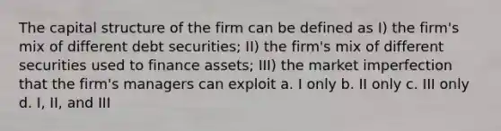 The capital structure of the firm can be defined as I) the firm's mix of different debt securities; II) the firm's mix of different securities used to finance assets; III) the market imperfection that the firm's managers can exploit a. I only b. II only c. III only d. I, II, and III