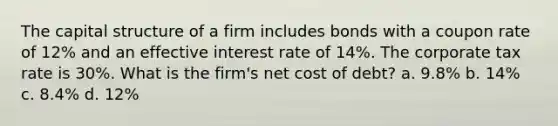 The capital structure of a firm includes bonds with a coupon rate of 12% and an effective interest rate of 14%. The corporate tax rate is 30%. What is the firm's net cost of debt? a. 9.8% b. 14% c. 8.4% d. 12%