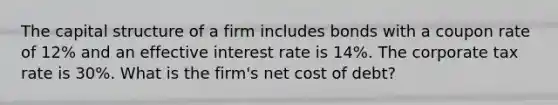 The capital structure of a firm includes bonds with a coupon rate of 12% and an effective interest rate is 14%. The corporate tax rate is 30%. What is the firm's net cost of debt?