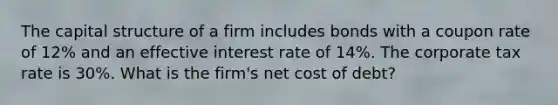 The capital structure of a firm includes bonds with a coupon rate of 12% and an effective interest rate of 14%. The corporate tax rate is 30%. What is the firm's net cost of debt?