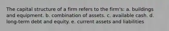 The capital structure of a firm refers to the firm's: a. buildings and equipment. b. combination of assets. c. available cash. d. long-term debt and equity. e. current assets and liabilities