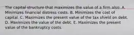 The capital structure that maximizes the value of a firm also: A. Minimizes financial distress costs. B. Minimizes the cost of capital. C. Maximizes the present value of the tax shield on debt. D. Maximizes the value of the debt. E. Maximizes the present value of the bankruptcy costs.