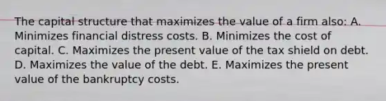 The capital structure that maximizes the value of a firm also: A. Minimizes financial distress costs. B. Minimizes the cost of capital. C. Maximizes the present value of the tax shield on debt. D. Maximizes the value of the debt. E. Maximizes the present value of the bankruptcy costs.