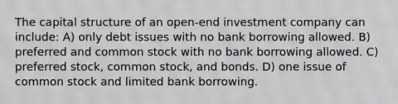 The capital structure of an open-end investment company can include: A) only debt issues with no bank borrowing allowed. B) preferred and common stock with no bank borrowing allowed. C) preferred stock, common stock, and bonds. D) one issue of common stock and limited bank borrowing.