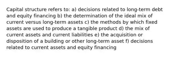 Capital structure refers to: a) decisions related to long-term debt and equity financing b) the determination of the ideal mix of current versus long-term assets c) the methods by which fixed assets are used to produce a tangible product d) the mix of current assets and current liabilities e) the acquisition or disposition of a building or other long-term asset f) decisions related to current assets and equity financing