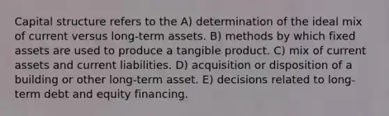 Capital structure refers to the A) determination of the ideal mix of current versus long-term assets. B) methods by which fixed assets are used to produce a tangible product. C) mix of current assets and current liabilities. D) acquisition or disposition of a building or other long-term asset. E) decisions related to long-term debt and equity financing.