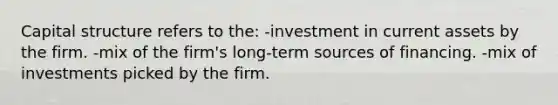 Capital structure refers to the: -investment in current assets by the firm. -mix of the firm's long-term sources of financing. -mix of investments picked by the firm.