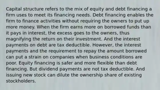 Capital structure refers to the mix of equity and debt financing a firm uses to meet its financing needs. Debt financing enables the firm to finance activities without requiring the owners to put up more money. When the firm earns more on borrowed funds than it pays in interest, the excess goes to the owners, thus magnifying the return on their investment. And the interest payments on debt are tax deductible. However, the interest payments and the requirement to repay the amount borrowed can put a strain on companies when business conditions are poor. Equity financing is safer and more flexible than debt financing. But dividend payments are not tax deductible. And issuing new stock can dilute the ownership share of existing stockholders.