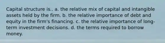 Capital structure is.. a. the relative mix of capital and intangible assets held by the firm. b. the relative importance of debt and equity in the firm's financing. c. the relative importance of long-term investment decisions. d. the terms required to borrow money.