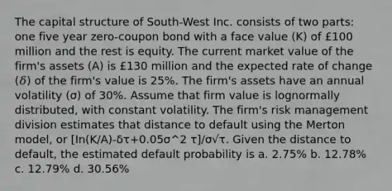 The capital structure of South-West Inc. consists of two parts: one five year zero-coupon bond with a face value (K) of £100 million and the rest is equity. The current market value of the firm's assets (A) is £130 million and the expected rate of change (𝛿) of the firm's value is 25%. The firm's assets have an annual volatility (σ) of 30%. Assume that firm value is lognormally distributed, with constant volatility. The firm's risk management division estimates that distance to default using the Merton model, or [In(K/A)-δτ+0.05σ^2 τ]/σ√τ. Given the distance to default, the estimated default probability is a. 2.75% b. 12.78% c. 12.79% d. 30.56%