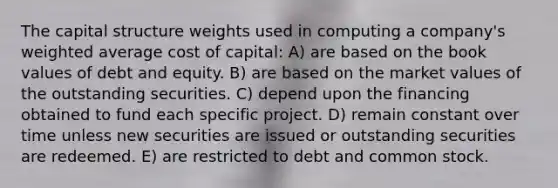 The capital structure weights used in computing a company's weighted average cost of capital: A) are based on the book values of debt and equity. B) are based on the market values of the outstanding securities. C) depend upon the financing obtained to fund each specific project. D) remain constant over time unless new securities are issued or outstanding securities are redeemed. E) are restricted to debt and common stock.