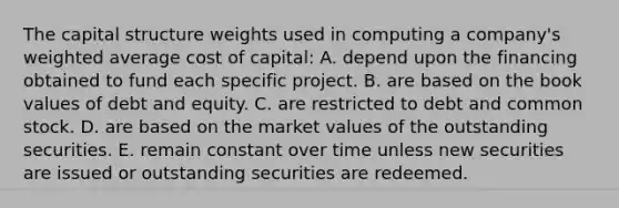 The capital structure weights used in computing a company's weighted average cost of capital: A. depend upon the financing obtained to fund each specific project. B. are based on the book values of debt and equity. C. are restricted to debt and common stock. D. are based on the market values of the outstanding securities. E. remain constant over time unless new securities are issued or outstanding securities are redeemed.