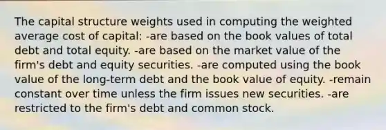 The capital structure weights used in computing the weighted average cost of capital: -are based on the book values of total debt and total equity. -are based on the market value of the firm's debt and equity securities. -are computed using the book value of the long-term debt and the book value of equity. -remain constant over time unless the firm issues new securities. -are restricted to the firm's debt and common stock.