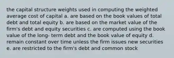 the capital structure weights used in computing the weighted average cost of capital a. are based on the book values of total debt and total equity b. are based on the market value of the firm's debt and equity securities c. are computed using the book value of the long- term debt and the book value of equity d. remain constant over time unless the firm issues new securities e. are restricted to the firm's debt and common stock