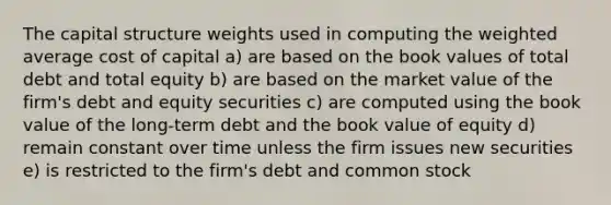 The capital structure weights used in computing the weighted average cost of capital a) are based on the book values of total debt and total equity b) are based on the market value of the firm's debt and equity securities c) are computed using the book value of the long-term debt and the book value of equity d) remain constant over time unless the firm issues new securities e) is restricted to the firm's debt and common stock