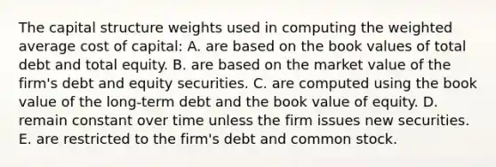 The capital structure weights used in computing the weighted average cost of capital: A. are based on the book values of total debt and total equity. B. are based on the market value of the firm's debt and equity securities. C. are computed using the book value of the long-term debt and the book value of equity. D. remain constant over time unless the firm issues new securities. E. are restricted to the firm's debt and common stock.