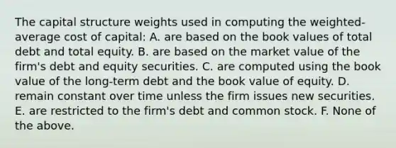 The capital structure weights used in computing the weighted-average cost of capital: A. are based on the book values of total debt and total equity. B. are based on the market value of the firm's debt and equity securities. C. are computed using the book value of the long-term debt and the book value of equity. D. remain constant over time unless the firm issues new securities. E. are restricted to the firm's debt and common stock. F. None of the above.