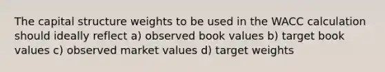 The capital structure weights to be used in the WACC calculation should ideally reflect a) observed book values b) target book values c) observed <a href='https://www.questionai.com/knowledge/kGnmBWOPI5-market-values' class='anchor-knowledge'>market values</a> d) target weights