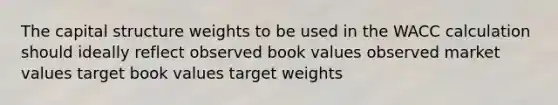 The capital structure weights to be used in the WACC calculation should ideally reflect observed book values observed market values target book values target weights