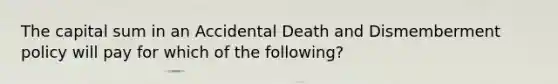 The capital sum in an Accidental Death and Dismemberment policy will pay for which of the following?