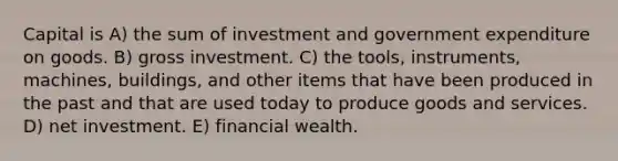 Capital is A) the sum of investment and government expenditure on goods. B) gross investment. C) the tools, instruments, machines, buildings, and other items that have been produced in the past and that are used today to produce goods and services. D) net investment. E) financial wealth.