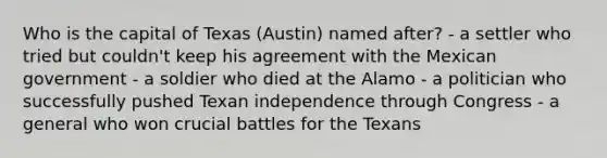 Who is the capital of Texas (Austin) named after? - a settler who tried but couldn't keep his agreement with the Mexican government - a soldier who died at the Alamo - a politician who successfully pushed Texan independence through Congress - a general who won crucial battles for the Texans