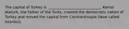 The capital of Turkey is _____________________________. Kemal Ataturk, the Father of the Turks, created the democratic nation of Turkey and moved the capital from Constantinople (Now called Istanbul).